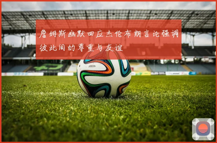 詹姆斯幽默回应杰伦布朗言论强调彼此间的尊重与友谊