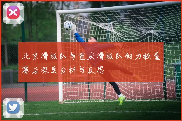北京滑板队与重庆滑板队耐力较量赛后深度分析与反思