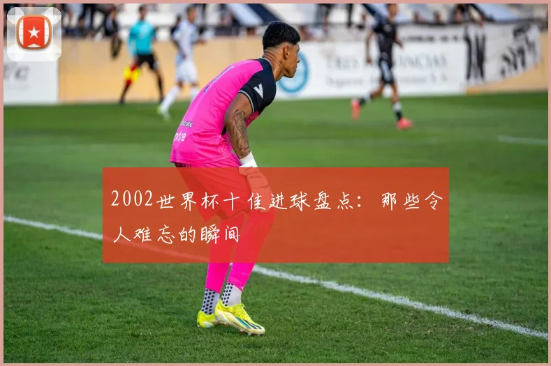 2002世界杯十佳进球盘点：那些令人难忘的瞬间
