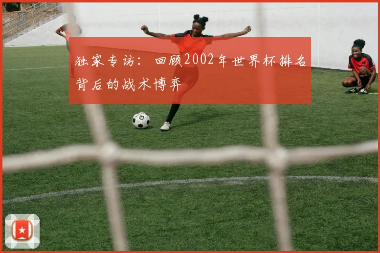 独家专访：回顾2002年世界杯排名背后的战术博弈
