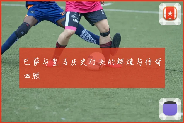 巴萨与皇马历史对决的辉煌与传奇回顾